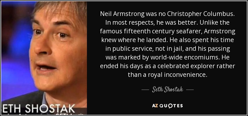 Neil Armstrong was no Christopher Columbus. In most respects, he was better. Unlike the famous fifteenth century seafarer, Armstrong knew where he landed. He also spent his time in public service, not in jail, and his passing was marked by world-wide encomiums. He ended his days as a celebrated explorer rather than a royal inconvenience. - Seth Shostak