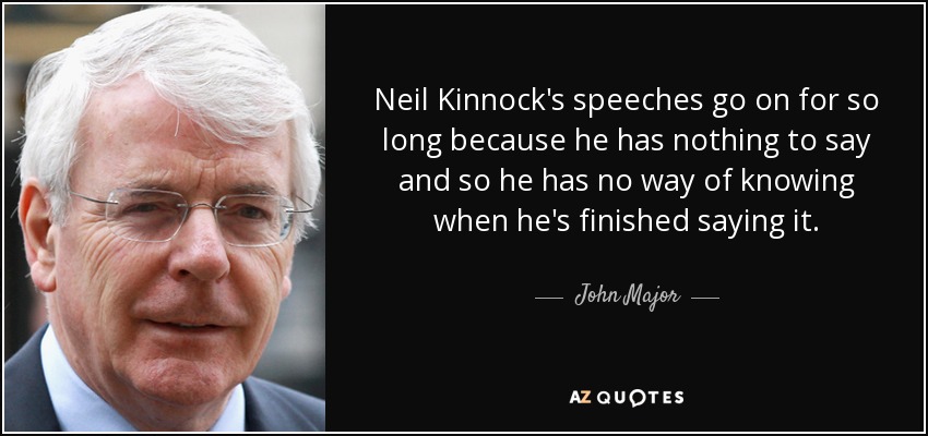 Neil Kinnock's speeches go on for so long because he has nothing to say and so he has no way of knowing when he's finished saying it. - John Major