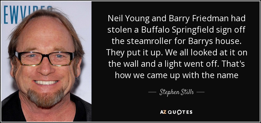 Neil Young and Barry Friedman had stolen a Buffalo Springfield sign off the steamroller for Barrys house. They put it up. We all looked at it on the wall and a light went off. That's how we came up with the name - Stephen Stills