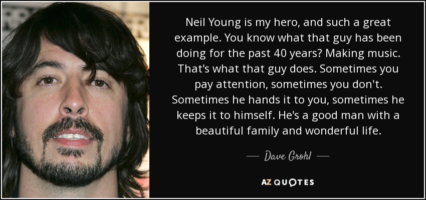 Neil Young is my hero, and such a great example. You know what that guy has been doing for the past 40 years? Making music. That's what that guy does. Sometimes you pay attention, sometimes you don't. Sometimes he hands it to you, sometimes he keeps it to himself. He's a good man with a beautiful family and wonderful life. - Dave Grohl