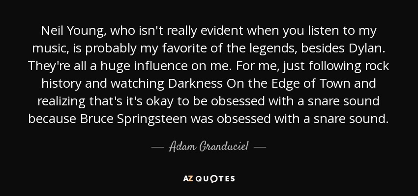 Neil Young, who isn't really evident when you listen to my music, is probably my favorite of the legends, besides Dylan. They're all a huge influence on me. For me, just following rock history and watching Darkness On the Edge of Town and realizing that's it's okay to be obsessed with a snare sound because Bruce Springsteen was obsessed with a snare sound. - Adam Granduciel