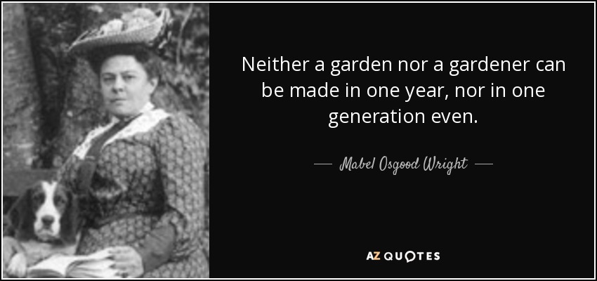Neither a garden nor a gardener can be made in one year, nor in one generation even. - Mabel Osgood Wright