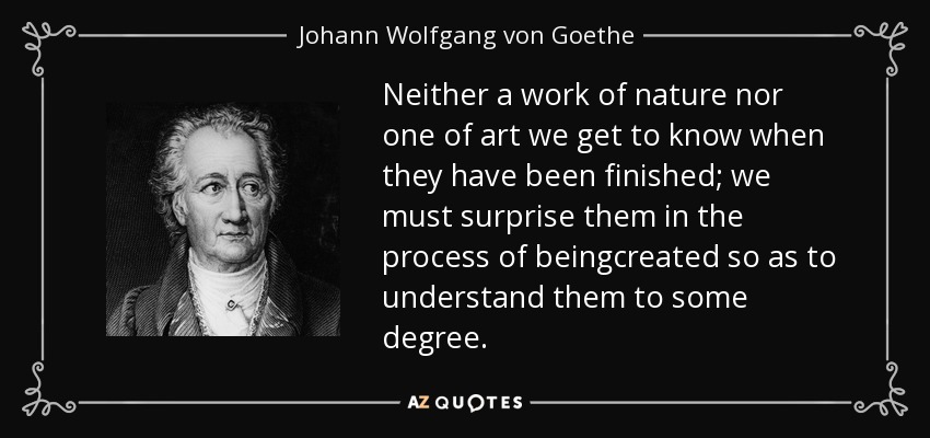 Neither a work of nature nor one of art we get to know when they have been finished; we must surprise them in the process of beingcreated so as to understand them to some degree. - Johann Wolfgang von Goethe