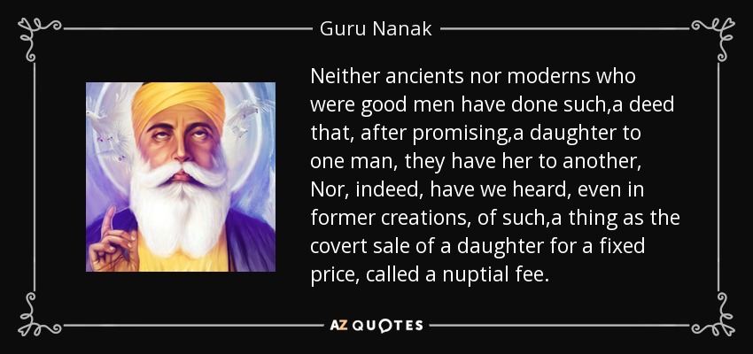 Neither ancients nor moderns who were good men have done such ,a deed that, after promising ,a daughter to one man, they have her to another, Nor, indeed, have we heard, even in former creations, of such ,a thing as the covert sale of a daughter for a fixed price, called a nuptial fee. - Guru Nanak