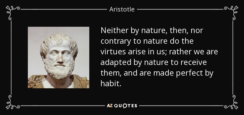 Neither by nature, then, nor contrary to nature do the virtues arise in us; rather we are adapted by nature to receive them, and are made perfect by habit. - Aristotle