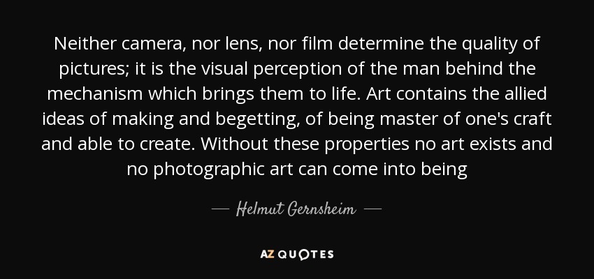 Neither camera, nor lens, nor film determine the quality of pictures; it is the visual perception of the man behind the mechanism which brings them to life. Art contains the allied ideas of making and begetting, of being master of one's craft and able to create. Without these properties no art exists and no photographic art can come into being - Helmut Gernsheim