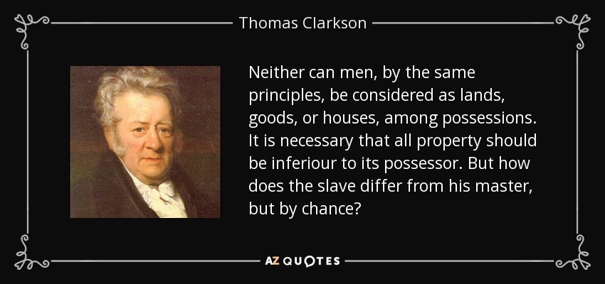 Neither can men, by the same principles, be considered as lands, goods, or houses, among possessions. It is necessary that all property should be inferiour to its possessor. But how does the slave differ from his master, but by chance? - Thomas Clarkson