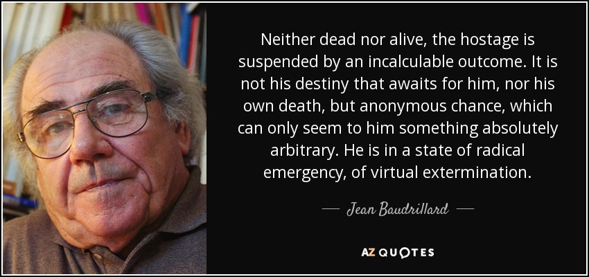 Neither dead nor alive, the hostage is suspended by an incalculable outcome. It is not his destiny that awaits for him, nor his own death, but anonymous chance, which can only seem to him something absolutely arbitrary. He is in a state of radical emergency, of virtual extermination. - Jean Baudrillard