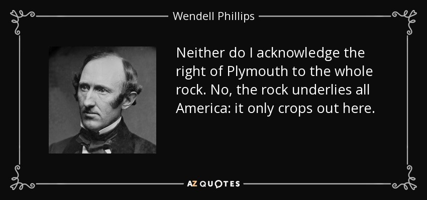 Neither do I acknowledge the right of Plymouth to the whole rock. No, the rock underlies all America: it only crops out here. - Wendell Phillips