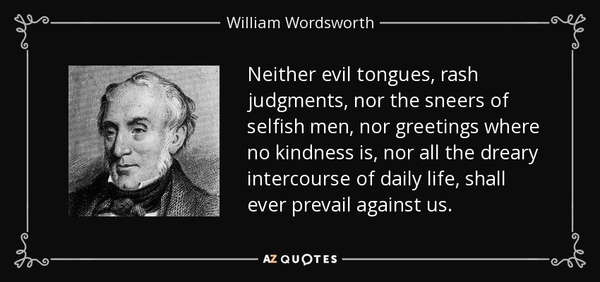 Neither evil tongues, rash judgments, nor the sneers of selfish men, nor greetings where no kindness is, nor all the dreary intercourse of daily life, shall ever prevail against us. - William Wordsworth