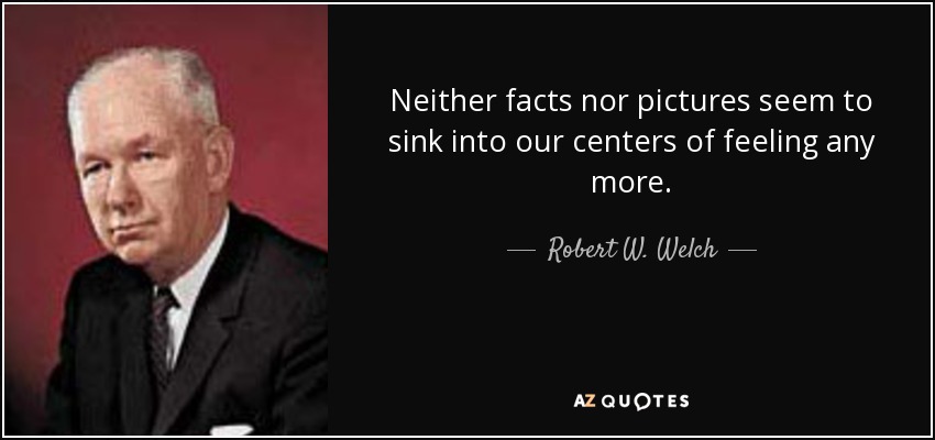 Neither facts nor pictures seem to sink into our centers of feeling any more. - Robert W. Welch, Jr.