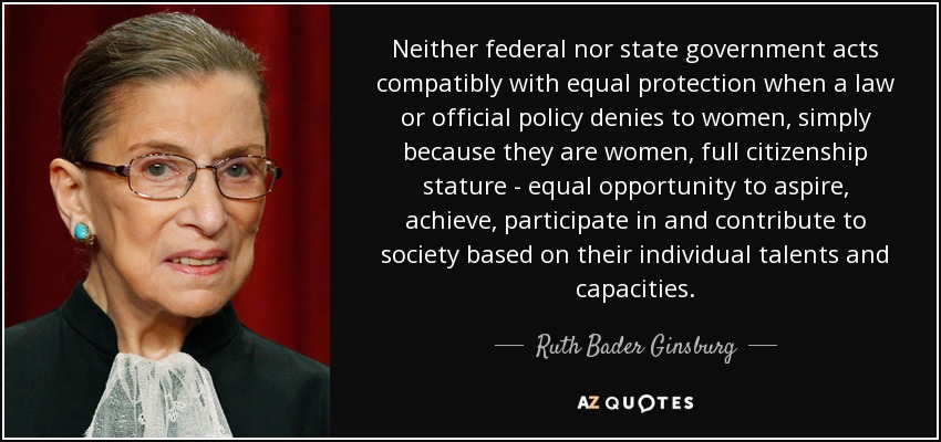 Neither federal nor state government acts compatibly with equal protection when a law or official policy denies to women, simply because they are women, full citizenship stature - equal opportunity to aspire, achieve, participate in and contribute to society based on their individual talents and capacities. - Ruth Bader Ginsburg