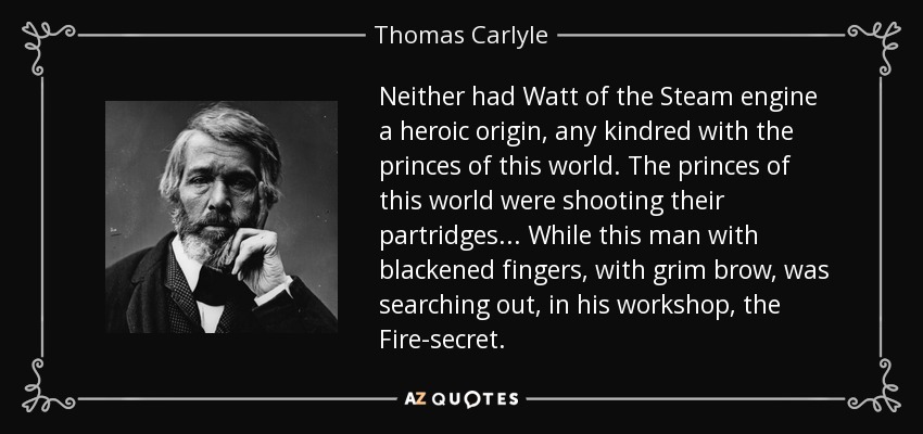 Neither had Watt of the Steam engine a heroic origin, any kindred with the princes of this world. The princes of this world were shooting their partridges... While this man with blackened fingers, with grim brow, was searching out, in his workshop, the Fire-secret. - Thomas Carlyle