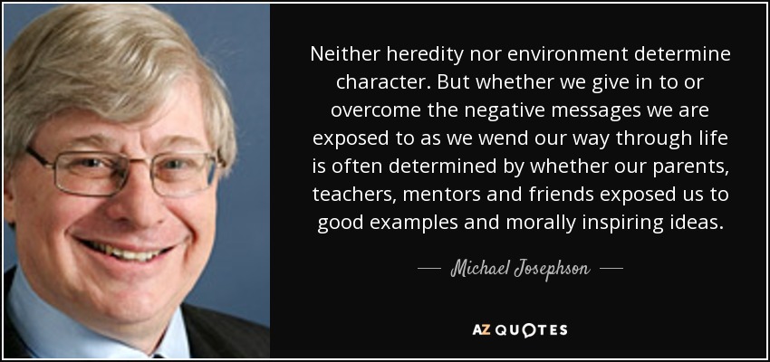 Neither heredity nor environment determine character. But whether we give in to or overcome the negative messages we are exposed to as we wend our way through life is often determined by whether our parents, teachers, mentors and friends exposed us to good examples and morally inspiring ideas. - Michael Josephson