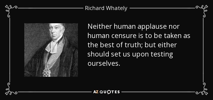 Neither human applause nor human censure is to be taken as the best of truth; but either should set us upon testing ourselves. - Richard Whately
