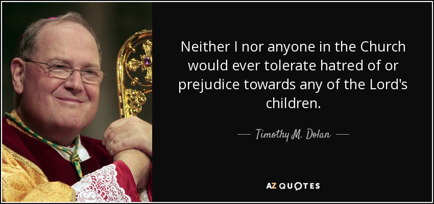 Neither I nor anyone in the Church would ever tolerate hatred of or prejudice towards any of the Lord's children. - Timothy M. Dolan