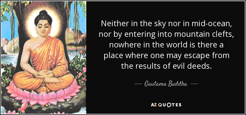 Neither in the sky nor in mid-ocean, nor by entering into mountain clefts, nowhere in the world is there a place where one may escape from the results of evil deeds. - Gautama Buddha