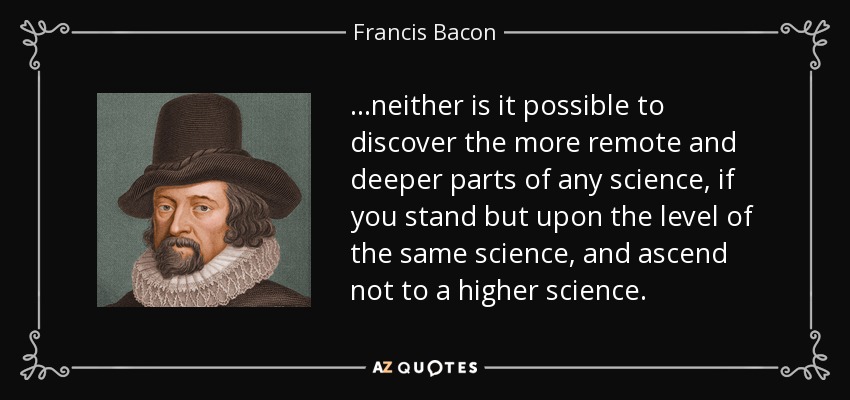 ...neither is it possible to discover the more remote and deeper parts of any science, if you stand but upon the level of the same science, and ascend not to a higher science. - Francis Bacon