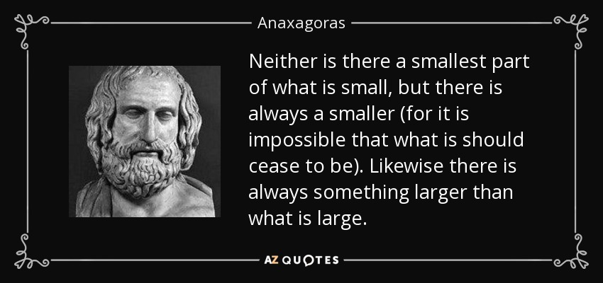 Neither is there a smallest part of what is small, but there is always a smaller (for it is impossible that what is should cease to be). Likewise there is always something larger than what is large. - Anaxagoras