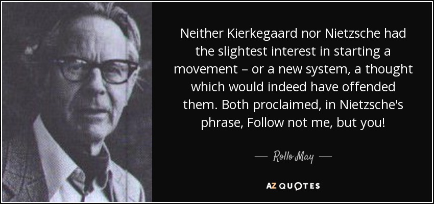 Neither Kierkegaard nor Nietzsche had the slightest interest in starting a movement – or a new system, a thought which would indeed have offended them. Both proclaimed, in Nietzsche's phrase, Follow not me, but you! - Rollo May