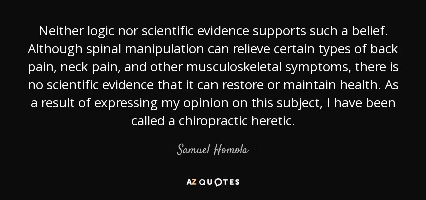 Neither logic nor scientific evidence supports such a belief. Although spinal manipulation can relieve certain types of back pain, neck pain, and other musculoskeletal symptoms, there is no scientific evidence that it can restore or maintain health. As a result of expressing my opinion on this subject, I have been called a chiropractic heretic. - Samuel Homola