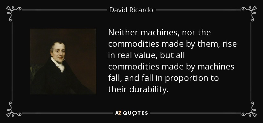 Neither machines, nor the commodities made by them, rise in real value, but all commodities made by machines fall, and fall in proportion to their durability. - David Ricardo