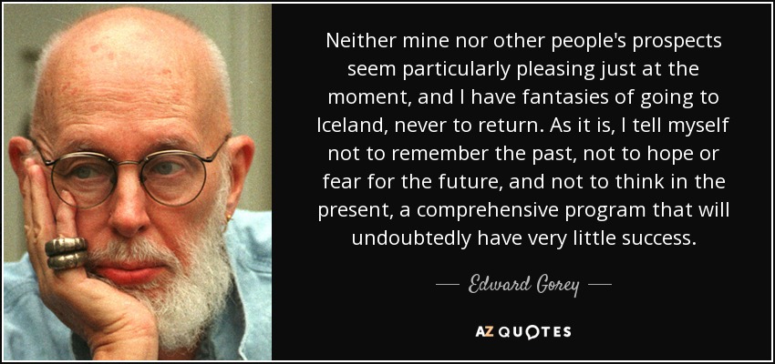 Neither mine nor other people's prospects seem particularly pleasing just at the moment, and I have fantasies of going to Iceland, never to return. As it is, I tell myself not to remember the past, not to hope or fear for the future, and not to think in the present, a comprehensive program that will undoubtedly have very little success. - Edward Gorey