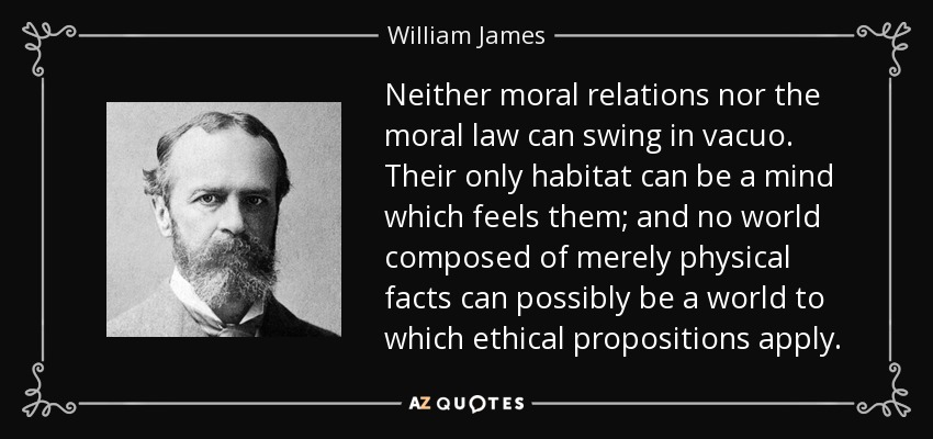 Neither moral relations nor the moral law can swing in vacuo. Their only habitat can be a mind which feels them; and no world composed of merely physical facts can possibly be a world to which ethical propositions apply. - William James