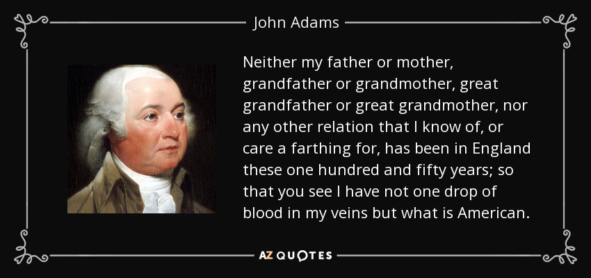 Neither my father or mother, grandfather or grandmother, great grandfather or great grandmother, nor any other relation that I know of, or care a farthing for, has been in England these one hundred and fifty years; so that you see I have not one drop of blood in my veins but what is American. - John Adams