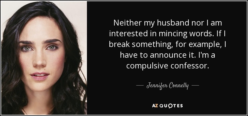 Neither my husband nor I am interested in mincing words. If I break something, for example, I have to announce it. I'm a compulsive confessor. - Jennifer Connelly