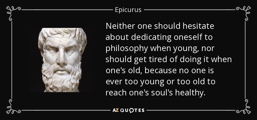 Neither one should hesitate about dedicating oneself to philosophy when young, nor should get tired of doing it when one's old, because no one is ever too young or too old to reach one's soul's healthy. - Epicurus