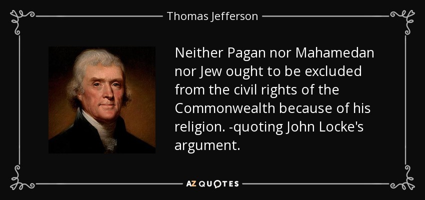 Neither Pagan nor Mahamedan nor Jew ought to be excluded from the civil rights of the Commonwealth because of his religion. -quoting John Locke's argument. - Thomas Jefferson