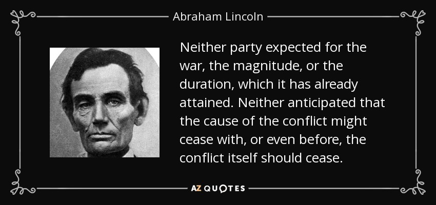 Neither party expected for the war, the magnitude, or the duration, which it has already attained. Neither anticipated that the cause of the conflict might cease with, or even before, the conflict itself should cease. - Abraham Lincoln
