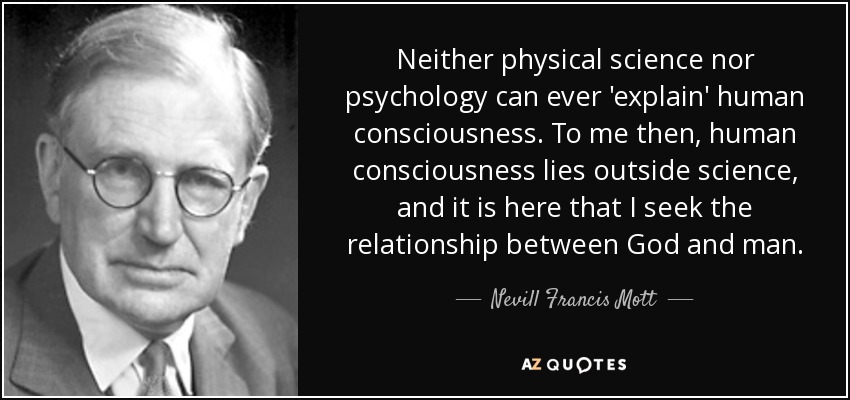 Neither physical science nor psychology can ever 'explain' human consciousness. To me then, human consciousness lies outside science, and it is here that I seek the relationship between God and man. - Nevill Francis Mott