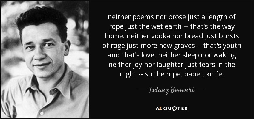 neither poems nor prose just a length of rope just the wet earth -- that's the way home. neither vodka nor bread just bursts of rage just more new graves -- that's youth and that's love. neither sleep nor waking neither joy nor laughter just tears in the night -- so the rope, paper, knife. - Tadeusz Borowski