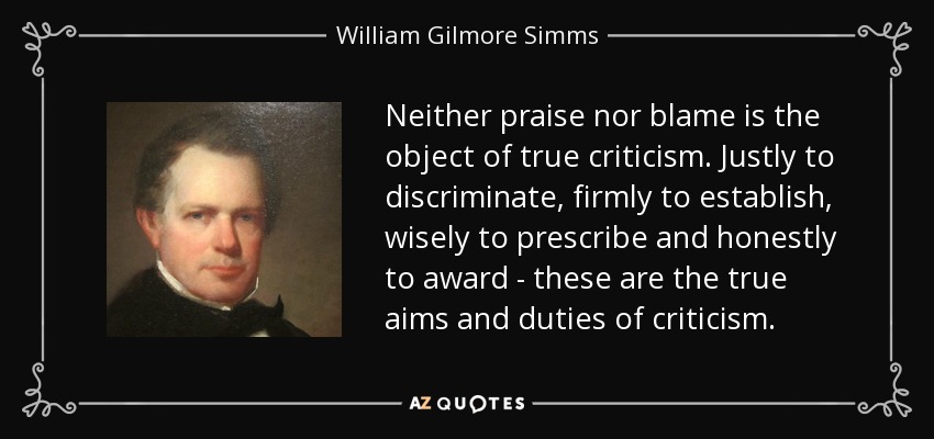 Neither praise nor blame is the object of true criticism. Justly to discriminate, firmly to establish, wisely to prescribe and honestly to award - these are the true aims and duties of criticism. - William Gilmore Simms