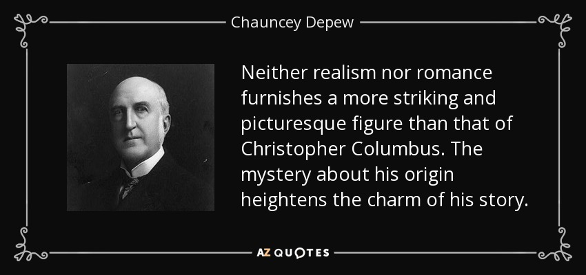 Neither realism nor romance furnishes a more striking and picturesque figure than that of Christopher Columbus. The mystery about his origin heightens the charm of his story. - Chauncey Depew