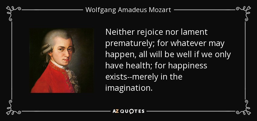 Neither rejoice nor lament prematurely; for whatever may happen, all will be well if we only have health; for happiness exists--merely in the imagination. - Wolfgang Amadeus Mozart