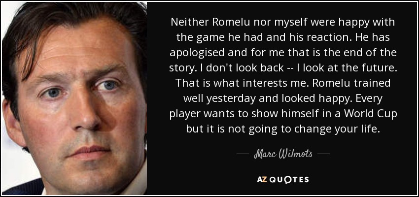 Neither Romelu nor myself were happy with the game he had and his reaction. He has apologised and for me that is the end of the story. I don't look back -- I look at the future. That is what interests me. Romelu trained well yesterday and looked happy. Every player wants to show himself in a World Cup but it is not going to change your life. - Marc Wilmots