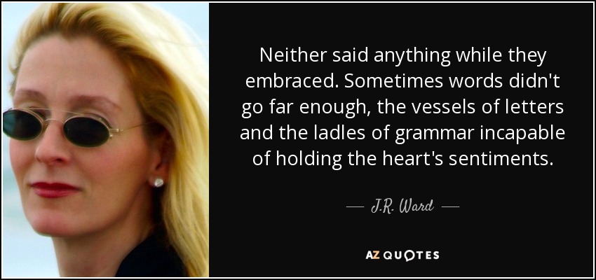 Neither said anything while they embraced. Sometimes words didn't go far enough, the vessels of letters and the ladles of grammar incapable of holding the heart's sentiments. - J.R. Ward