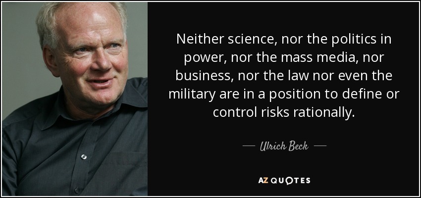 Neither science, nor the politics in power, nor the mass media, nor business, nor the law nor even the military are in a position to define or control risks rationally. - Ulrich Beck