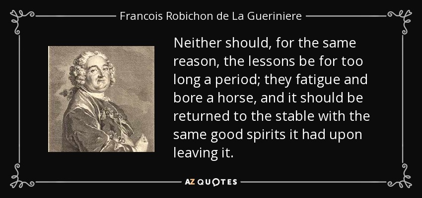 Neither should, for the same reason, the lessons be for too long a period; they fatigue and bore a horse, and it should be returned to the stable with the same good spirits it had upon leaving it. - Francois Robichon de La Gueriniere