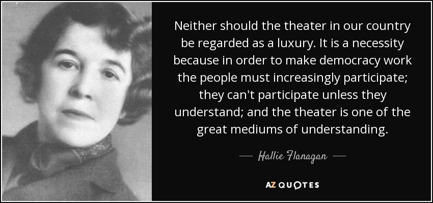 Neither should the theater in our country be regarded as a luxury. It is a necessity because in order to make democracy work the people must increasingly participate; they can't participate unless they understand; and the theater is one of the great mediums of understanding. - Hallie Flanagan