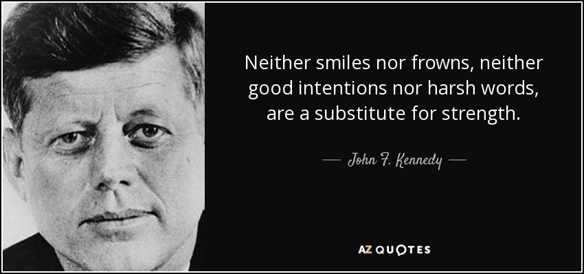 Neither smiles nor frowns, neither good intentions nor harsh words, are a substitute for strength. - John F. Kennedy