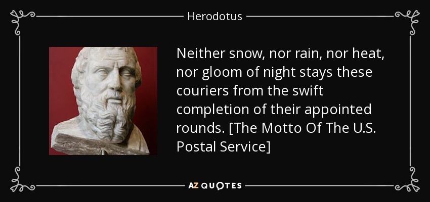 Neither snow, nor rain, nor heat, nor gloom of night stays these couriers from the swift completion of their appointed rounds. [The Motto Of The U.S. Postal Service] - Herodotus