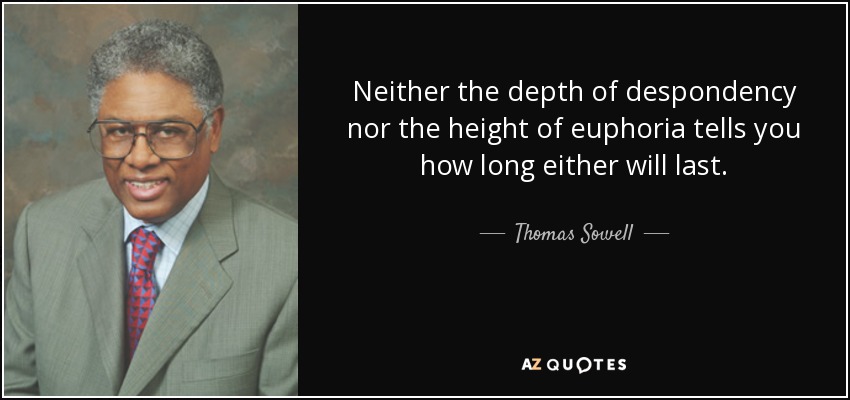 Neither the depth of despondency nor the height of euphoria tells you how long either will last. - Thomas Sowell