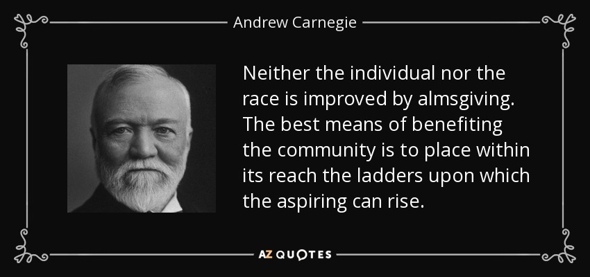 Neither the individual nor the race is improved by almsgiving. The best means of benefiting the community is to place within its reach the ladders upon which the aspiring can rise. - Andrew Carnegie