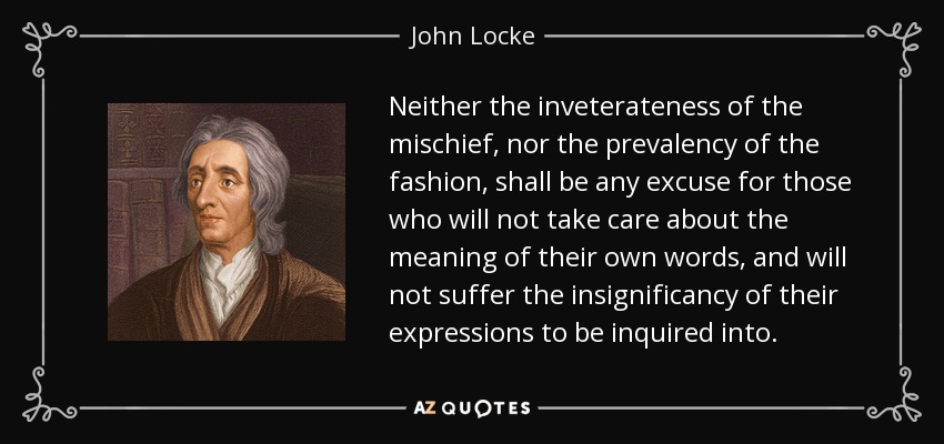 Neither the inveterateness of the mischief, nor the prevalency of the fashion, shall be any excuse for those who will not take care about the meaning of their own words, and will not suffer the insignificancy of their expressions to be inquired into. - John Locke