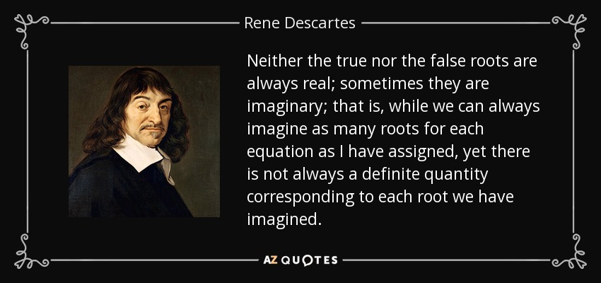 Neither the true nor the false roots are always real; sometimes they are imaginary; that is, while we can always imagine as many roots for each equation as I have assigned, yet there is not always a definite quantity corresponding to each root we have imagined. - Rene Descartes