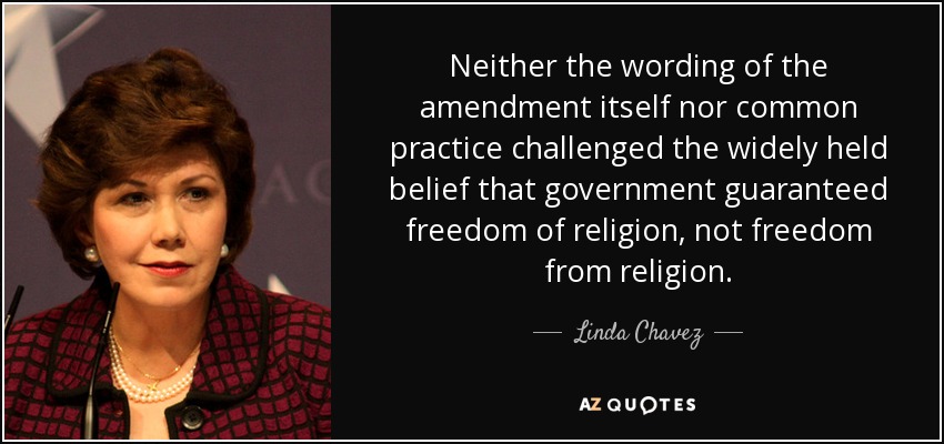 Neither the wording of the amendment itself nor common practice challenged the widely held belief that government guaranteed freedom of religion, not freedom from religion. - Linda Chavez